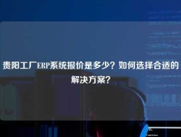 贵阳工厂ERP系统报价是多少？如何选择合适的解决方案？