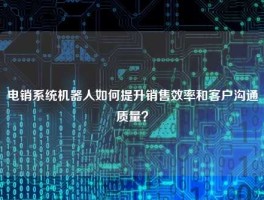 电销系统机器人如何提升销售效率和客户沟通质量？
