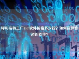呼和浩特工厂ERP软件价格多少钱？如何选择合适的软件？