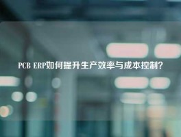 PCB ERP如何提升生产效率与成本控制？