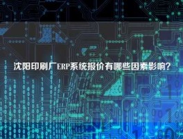 沈阳印刷厂ERP系统报价有哪些因素影响？