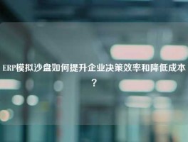 ERP模拟沙盘如何提升企业决策效率和降低成本？