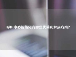 呼叫中心智能化有哪些优势和解决方案？