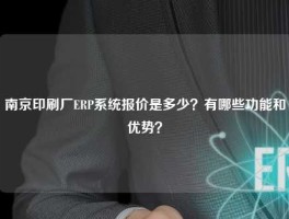 南京印刷厂ERP系统报价是多少？有哪些功能和优势？