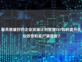 服务质量好的企业资源计划管理ERP如何提升企业效率和客户满意度？
