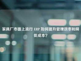 家具厂市面上流行 ERP 如何提升管理效率和降低成本？