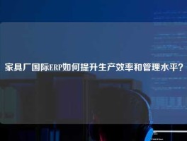 家具厂国际ERP如何提升生产效率和管理水平？