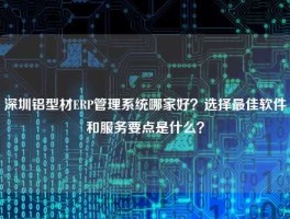 深圳铝型材ERP管理系统哪家好？选择最佳软件和服务要点是什么？