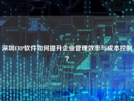 深圳ERP软件如何提升企业管理效率与成本控制？