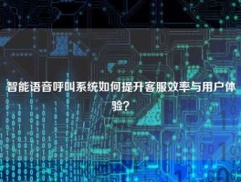 智能语音呼叫系统如何提升客服效率与用户体验？