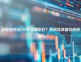 洛阳搅拌站ERP系统哪家好？如何选择最佳供应商？
