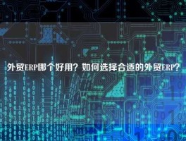 外贸ERP哪个好用？如何选择合适的外贸ERP？