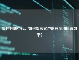 管理呼叫中心，如何提高客户满意度和运营效率？